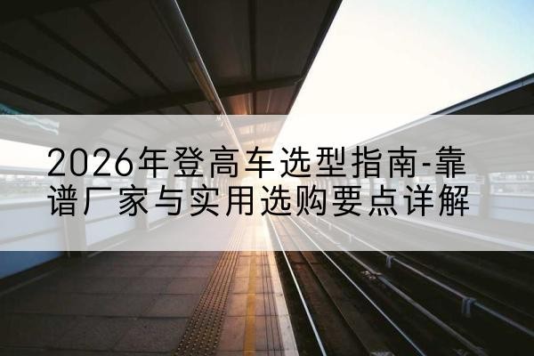 榆社登高车厂家推荐-2026年登高车选型指南-靠谱厂家与实用选购要点详解