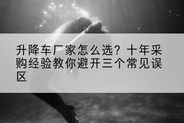 榆社升降车厂家-怎么选？十年采购经验教你避开三个常见误区