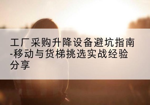 榆社移动式升降机怎么选-工厂采购升降设备避坑指南-移动与货梯挑选实战经验分享