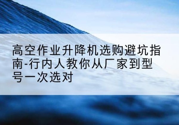 榆社升降平台厂家-高空作业升降机选购避坑指南-行内人教你从厂家到型号一次选对