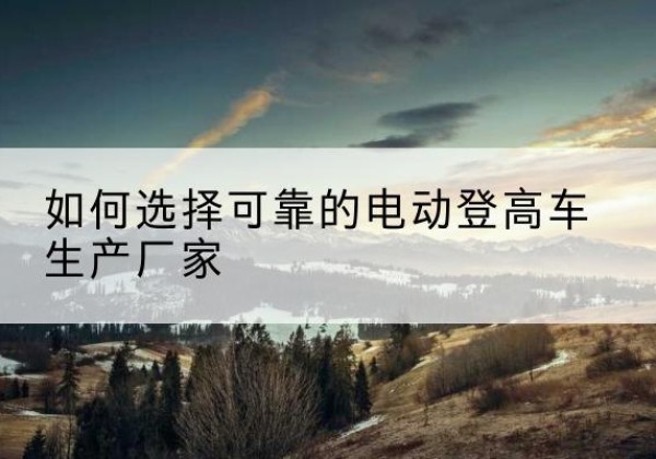 榆社电动登高车厂家-如何选择可靠的电动登高车生产厂家