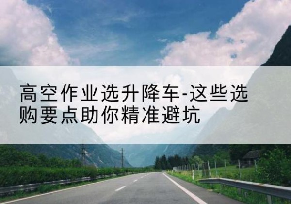 榆社升降车厂家-高空作业选升降车-这些选购要点助你*避坑