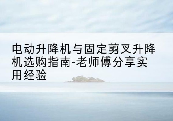 榆社电动升降机怎么选-电动升降机与固定剪叉升降机选购指南-老师傅分享实用经验