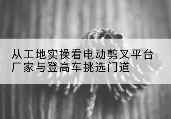 榆社电动剪叉升降平台厂家-从工地实操看电动剪叉平台厂家与登高车挑选门道