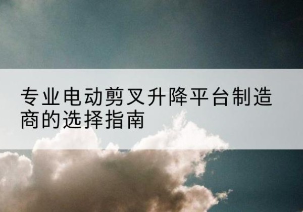 榆社电动剪叉升降平台厂家-专业电动剪叉升降平台制造商的选择指南