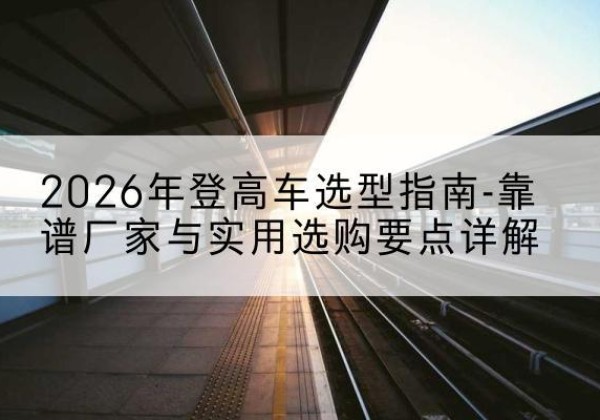 榆社登高车厂家推荐-2026年登高车选型指南-靠谱厂家与实用选购要点详解